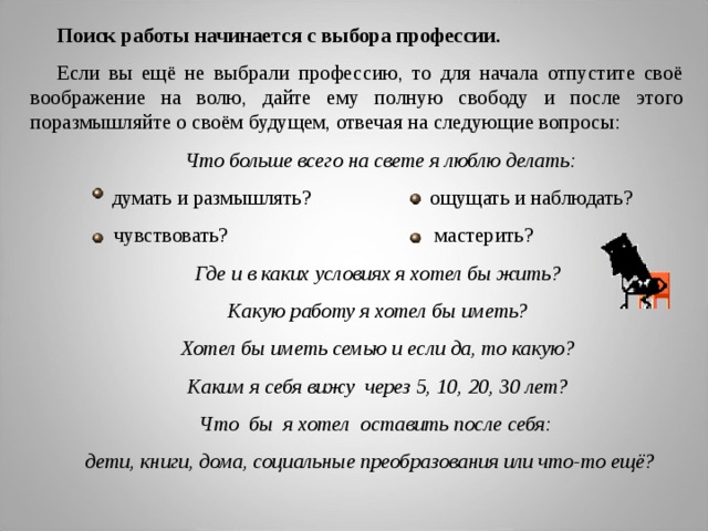 Поиск работы начинается с выбора профессии. Если вы ещё не выбрали профессию, то для начала отпустите своё воображение на волю, дайте ему полную свободу и после этого поразмышляйте о своём будущем, отвечая на следующие вопросы:  Что больше всего на свете я люблю делать:  думать и размышлять? ощущать и наблюдать?  чувствовать? мастерить?  Где и в каких условиях я хотел бы жить?  Какую работу я хотел бы иметь?  Хотел бы иметь семью и если да, то какую?  Каким я себя вижу через 5, 10, 20, 30 лет?  Что бы я хотел оставить после себя: дети, книги, дома, социальные преобразования или что-то ещё?