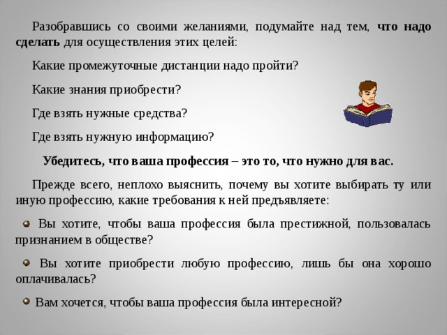 Разобравшись со своими желаниями, подумайте над тем, что надо сделать для осуществления этих целей: Какие промежуточные дистанции надо пройти? Какие знания приобрести? Где взять нужные средства? Где взять нужную информацию?  Убедитесь, что ваша профессия – это то, что нужно для вас.  Прежде всего, неплохо выяснить, почему вы хотите выбирать ту или иную профессию, какие требования к ней предъявляете:  Вы хотите, чтобы ваша профессия была престижной, пользовалась признанием в обществе?  Вы хотите приобрести любую профессию, лишь бы она хорошо оплачивалась?  Вам хочется, чтобы ваша профессия была интересной?