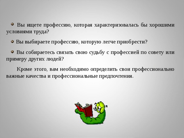 Вы ищете профессию, которая характеризовалась бы хорошими условиями труда?  Вы выбираете профессию, которую легче приобрести?  Вы собираетесь связать свою судьбу с профессией по совету или примеру других людей?  Кроме этого, вам необходимо определить свои профессионально важные качества и профессиональные предпочтения.