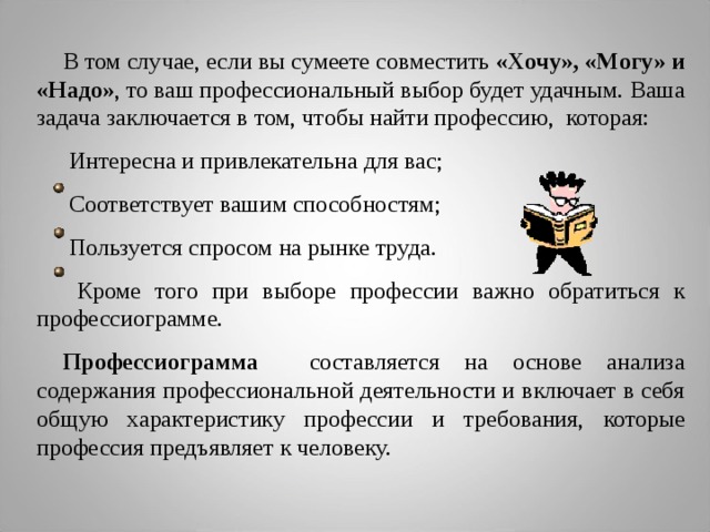 В том случае, если вы сумеете совместить «Хочу», «Могу» и «Надо» , то ваш профессиональный выбор будет удачным. Ваша задача заключается в том, чтобы найти профессию, которая:  Интересна и привлекательна для вас;  Соответствует вашим способностям;  Пользуется спросом на рынке труда.  Кроме того при выборе профессии важно обратиться к профессиограмме. Профессиограмма составляется на основе анализа содержания профессиональной деятельности и включает в себя общую характеристику профессии и требования, которые профессия предъявляет к человеку.