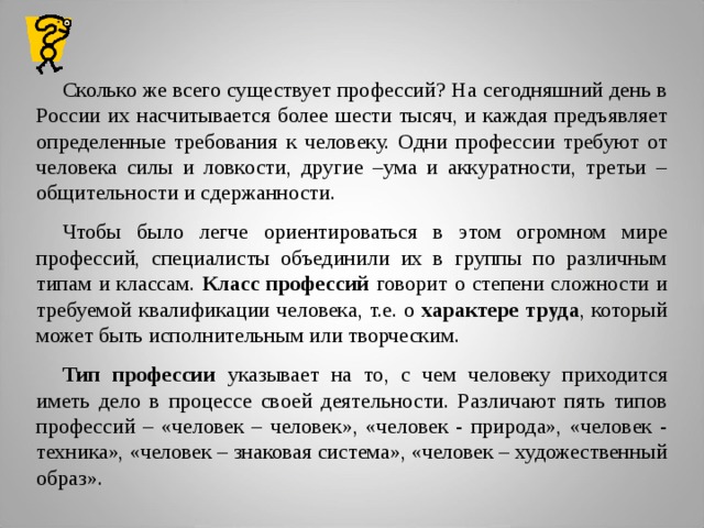 Сколько же всего существует профессий? На сегодняшний день в России их насчитывается более шести тысяч, и каждая предъявляет определенные требования к человеку. Одни профессии требуют от человека силы и ловкости, другие –ума и аккуратности, третьи – общительности и сдержанности. Чтобы было легче ориентироваться в этом огромном мире профессий, специалисты объединили их в группы по различным типам и классам. Класс профессий говорит о степени сложности и требуемой квалификации человека, т.е. о характере труда , который может быть исполнительным или творческим. Тип профессии указывает на то, с чем человеку приходится иметь дело в процессе своей деятельности. Различают пять типов профессий – «человек – человек», «человек - природа», «человек - техника», «человек – знаковая система», «человек – художественный образ».