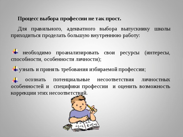 Процесс выбора профессии не так прост.  Для правильного, адекватного выбора выпускнику школы приходиться проделать большую внутреннюю работу:  необходимо проанализировать свои ресурсы (интересы, способности, особенности личности);  узнать и принять требования избираемой профессии;  осознать потенциальные несоответствия личностных особенностей и специфики профессии и оценить возможность коррекции этих несоответствий.