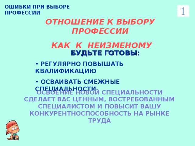 ОШИБКИ ПРИ ВЫБОРЕ ПРОФЕССИИ ОТНОШЕНИЕ К ВЫБОРУ ПРОФЕССИИ  КАК К НЕИЗМЕНОМУ БУДЬТЕ ГОТОВЫ:  РЕГУЛЯРНО ПОВЫШАТЬ КВАЛИФИКАЦИЮ  ОСВАИВАТЬ СМЕЖНЫЕ СПЕЦИАЛЬНОСТИ ОСВОЕНИЕ НОВОЙ СПЕЦИАЛЬНОСТИ СДЕЛАЕТ ВАС ЦЕННЫМ, ВОСТРЕБОВАННЫМ СПЕЦИАЛИСТОМ И ПОВЫСИТ ВАШУ КОНКУРЕНТНОСПОСОБНОСТЬ НА РЫНКЕ ТРУДА