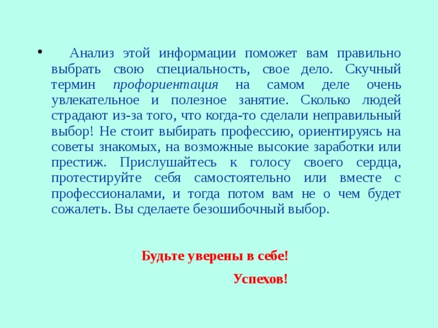       Анализ этой информации поможет вам правильно выбрать свою специальность, свое дело. Скучный термин профориентация на самом деле очень увлекательное и полезное занятие. Сколько людей страдают из-за того, что когда-то сделали неправильный выбор! Не стоит выбирать профессию, ориентируясь на советы знакомых, на возможные высокие заработки или престиж. Прислушайтесь к голосу своего сердца, протестируйте себя самостоятельно или вместе с профессионалами, и тогда потом вам не о чем будет сожалеть. Вы сделаете безошибочный выбор.