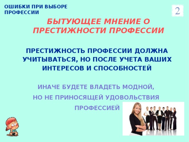 ОШИБКИ ПРИ ВЫБОРЕ ПРОФЕССИИ БЫТУЮЩЕЕ МНЕНИЕ О ПРЕСТИЖНОСТИ ПРОФЕССИИ ПРЕСТИЖНОСТЬ ПРОФЕССИИ ДОЛЖНА УЧИТЫВАТЬСЯ, НО ПОСЛЕ УЧЕТА ВАШИХ ИНТЕРЕСОВ И СПОСОБНОСТЕЙ   ИНАЧЕ БУДЕТЕ ВЛАДЕТЬ МОДНОЙ, НО НЕ ПРИНОСЯЩЕЙ УДОВОЛЬСТВИЯ ПРОФЕССИЕЙ