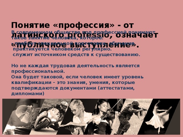 Понятие «профессия» - от латинского professio , означает « публичное выступление ». В современном обществе под профессией понимают такое занятие человека, которое:  - требует специальной подготовки, обучения.  практикуется человеком регулярно.  служит источником средств к существованию.   Но не каждая трудовая деятельность является профессиональной.  Она будет таковой, если человек имеет уровень квалификации – это знания, умения, которые подтверждаются документами (аттестатами, дипломами)