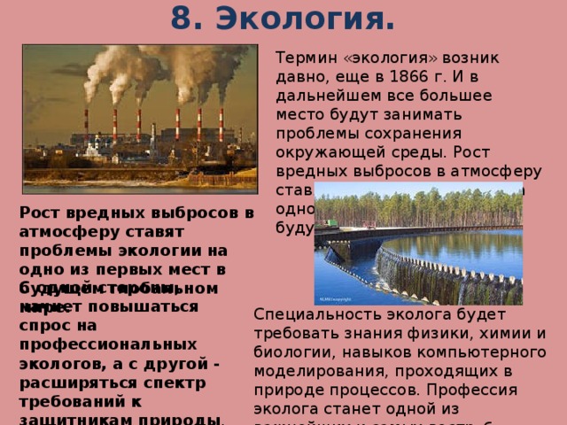 8. Экология.   Термин «экология» возник давно, еще в 1866 г. И в дальнейшем все большее место будут занимать проблемы сохранения окружающей среды. Рост вредных выбросов в атмосферу ставят проблемы экологии на одно из первых мест в будущем глобальном мире Рост вредных выбросов в атмосферу ставят проблемы экологии на одно из первых мест в будущем глобальном мире.  С одной стороны, начнет повышаться спрос на профессиональных экологов, а с другой - расширяться спектр требований к защитникам природы . Специальность эколога будет требовать знания физики, химии и биологии, навыков компьютерного моделирования, проходящих в природе процессов. Профессия эколога станет одной из важнейших и самых востр ебованных профессий.