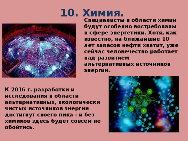 10. Химия.   Специалисты в области химии будут особенно востребованы в сфере энергетики. Хотя, как известно, на ближайшие 10 лет запасов нефти хватит, уже сейчас человечество работает над развитием альтернативных источников энергии.  К 2016 г. разработки и исследования в области альтернативных, экологически чистых источников энергии достигнут своего пика - и без химиков здесь будет совсем не обойтись.