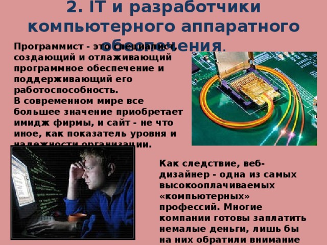 2. IT и разработчики компьютерного аппаратного обеспечения . Программист - это специалист, создающий и отлаживающий программное обеспечение и поддерживающий его работоспособность. В современном мире все большее значение приобретает имидж фирмы, и сайт - не что иное, как показатель уровня и надежности организации. Как следствие, веб-дизайнер - одна из самых высокооплачиваемых «компьютерных» профессий. Многие компании готовы заплатить немалые деньги, лишь бы на них обратили внимание пользователи Интернета .