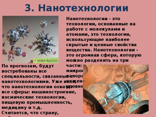 3. Нанотехнологии Нанотехнологии - это технологии, основанные на работе с молекулами и атомами, это технологии, использующие наиболее скрытые и ценные свойства вещества. Нанотехнологии - это огромная сфера, которую можно разделить на три части: производство микросхем, роботов в наноразмерах, а также инженерия на атомном уровне. По прогнозам, будут востребованы все специальности, связанные с нанотехнологиями. Уже ясно, что нанотехнологии охватят все сферы: машиностроение, космические технологии, пищевую промышленность, медицину и т.д. Считается, что страну, добившуюся прорыва в развитии нанотехнологий, ждет мировое лидерство.