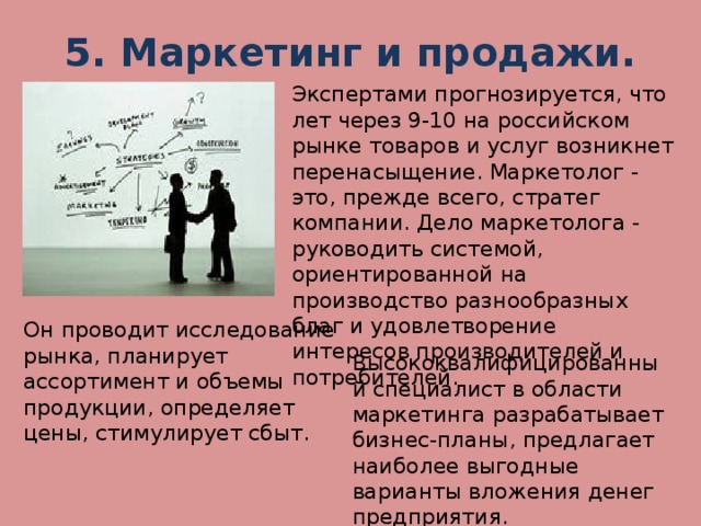 5. Маркетинг и продажи.   Экспертами прогнозируется, что лет через 9-10 на российском рынке товаров и услуг возникнет перенасыщение. Маркетолог - это, прежде всего, стратег компании. Дело маркетолога - руководить системой, ориентированной на производство разнообразных благ и удовлетворение интересов производителей и потребителей. Он проводит исследование рынка, планирует ассортимент и объемы продукции, определяет цены, стимулирует сбыт. Высококвалифицированный специалист в области маркетинга разрабатывает бизнес-планы, предлагает наиболее выгодные варианты вложения денег предприятия.