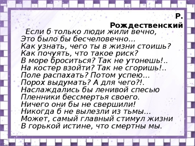 Р. Рождественский  Если б только люди жили вечно,  Это было бы бесчеловечно…  Как узнать, чего ты в жизни стоишь?  Как почуять, что такое риск?  В море броситься? Так не утонешь!..  На костер взойти? Так не сгоришь!..  Поле распахать? Потом успею…  Порох выдумать? А для чего?!.  Наслаждались бы ленивой спесью  Пленники бессмертья своего.  Ничего они бы не свершили!  Никогда б не вылезли из тьмы…  Может, самый главный стимул жизни  В горькой истине, что смертны мы.  прослушайте стихотворение Р.Рождественского и определили: какая связь стихотворения и рассказа? Какая смысловая связь стихотворения и рассказа Д. Лондона “Любовь к жизни”?  (В стихотворении и рассказе авторы решают вопрос жизни и смерти, стимул жизни - смерть, человек борется со смертью, ради того, чтобы жить, преодолевая порой невозможное).  