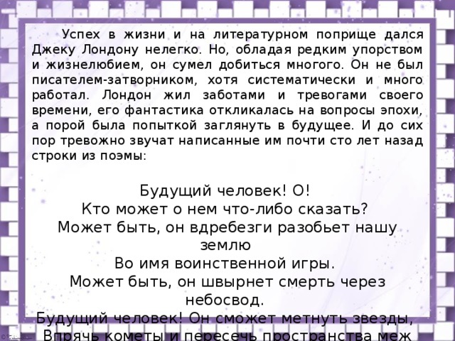  Успех в жизни и на литературном поприще дался Джеку Лондону нелегко. Но, обладая редким упорством и жизнелюбием, он сумел добиться многого. Он не был писателем-затворником, хотя систематически и много работал. Лондон жил заботами и тревогами своего времени, его фантастика откликалась на вопросы эпохи, а порой была попыткой заглянуть в будущее. И до сих пор тревожно звучат написанные им почти сто лет назад строки из поэмы: Будущий человек! О! Кто может о нем что-либо сказать? Может быть, он вдребезги разобьет нашу землю Во имя воинственной игры. Может быть, он швырнет смерть через небосвод. Будущий человек! Он сможет метнуть звезды, Впрячь кометы и пересечь пространства меж планет.  ( Виль  Быков ) 