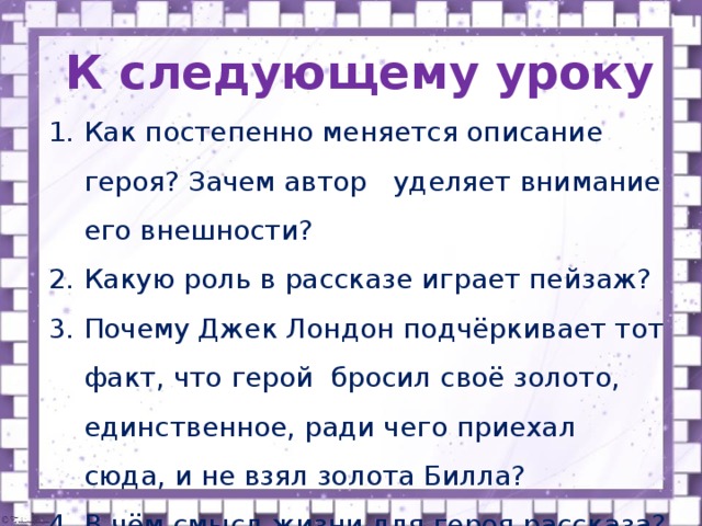 К следующему уроку Как постепенно меняется описание героя? Зачем автор уделяет внимание его внешности? Какую роль в рассказе играет пейзаж? Почему Джек Лондон подчёркивает тот факт, что герой бросил своё золото, единственное, ради чего приехал сюда, и не взял золота Билла? В чём смысл жизни для героя рассказа? 