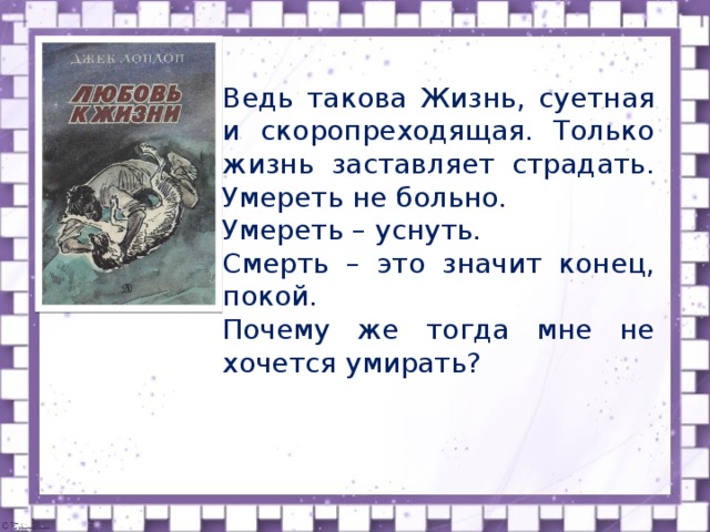 Ведь такова Жизнь, суетная и скоропреходящая. Только жизнь заставляет страдать. Умереть не больно. Умереть – уснуть. Смерть – это значит конец, покой. Почему же тогда мне не хочется умирать? Ведь такова жизнь, суетная и скоропреходящая. Только жизнь заставляет страдать. Умереть не больно. Умереть - уснуть. Смерть - это значит конец, покой. Почему же тогда ему не хочется умирать?”  Учитель: Как Вы понимаете эти слова?  ( «Он знал, что не проползет и полумили. И все-таки ему хотелось жить. Было бы глупо умереть после всего, что он перенес. Судьба требовала от него слишком многого. Даже умирая, он не покорялся смерти. Возможно, это было чистое безумие, но в когтях смерти он бросал ей вызов и боролся с ней».  Ему хотелось жить, поэтому “человек все еще ел болотные ягоды и пескарей, пил кипяток и следил за больным волком)  