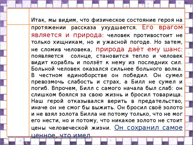  Какую роль в рассказе играет пейзаж?  Итак, мы видим, что физическое состояние героя на протяжении рассказа ухудшается. Его врагом является и природа : человек противостоит не только хищникам, но и ужасной погоде. Но затем, не сломив человека , природа даёт ему шанс : появляется солнце, становится тепло и человек видит корабль и ползёт к нему из последних сил. Больной человек оказался сильнее больного волка. В честном единоборстве он победил. Он сумел превозмочь слабость и страх, а Билл не сумел и погиб. Впрочем, Билл с самого начала был слаб: он слишком боялся за свою жизнь и бросил товарища. Наш герой отказывался верить в предательство, иначе он не смог бы выжить. Он бросил своё золото и не взял золота Билла не потому только, что не мог его нести, но и потому, что никакое золото не стоит цены человеческой жизни. Он сохранил самое ценное, что имел .  