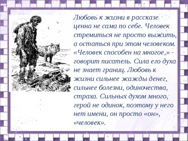  Любовь к жизни в рассказе ценна не сама по себе. Человек стремиться не просто выжить, а остаться при этом человеком. «Человек способен на многое,» - говорит писатель. Сила его духа не знает границ. Любовь к жизни сильнее жажды денег, сильнее болезни, одиночества, страха. Сильных духом много, герой не одинок, поэтому у него нет имени, он просто «он», «человек».  