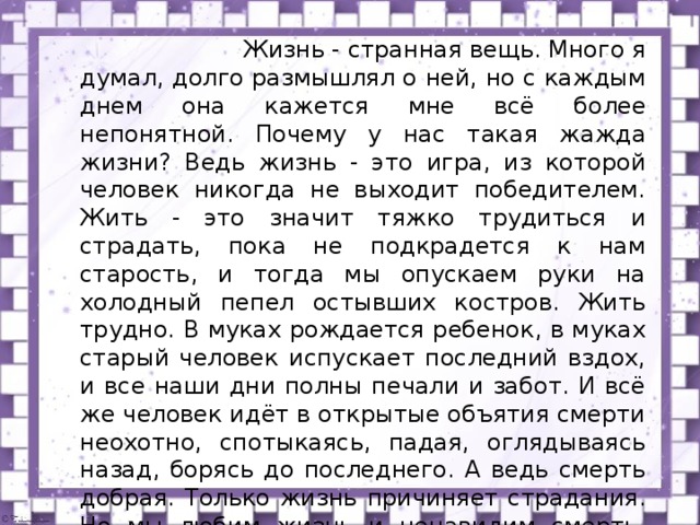  Жизнь - странная вещь. Много я думал, долго размышлял о ней, но с каждым днем она кажется мне всё более непонятной. Почему у нас такая жажда жизни? Ведь жизнь - это игра, из которой человек никогда не выходит победителем. Жить - это значит тяжко трудиться и страдать, пока не подкрадется к нам старость, и тогда мы опускаем руки на холодный пепел остывших костров. Жить трудно. В муках рождается ребенок, в муках старый человек испускает последний вздох, и все наши дни полны печали и забот. И всё же человек идёт в открытые объятия смерти неохотно, спотыкаясь, падая, оглядываясь назад, борясь до последнего. А ведь смерть добрая. Только жизнь причиняет страдания. Но мы любим жизнь и ненавидим смерть. Это очень странно! (Д.Лондон) 