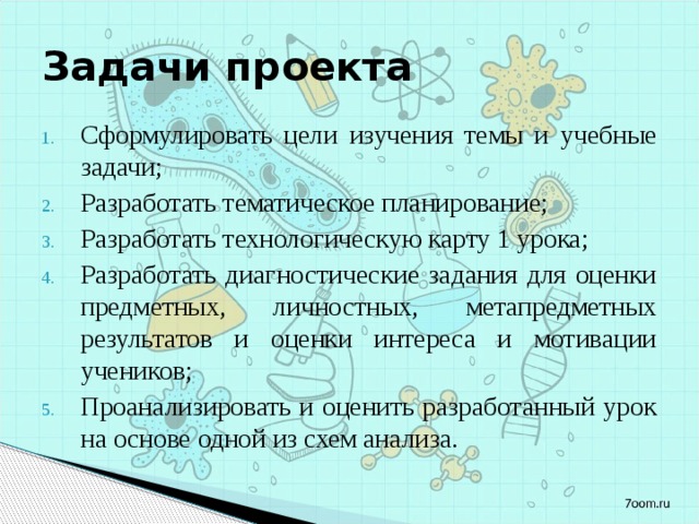 Задачи проекта Сформулировать цели изучения темы и учебные задачи; Разработать тематическое планирование; Разработать технологическую карту 1 урока; Разработать диагностические задания для оценки предметных, личностных, метапредметных результатов и оценки интереса и мотивации учеников; Проанализировать и оценить разработанный урок на основе одной из схем анализа. 