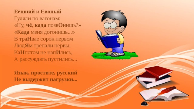 Еёшний и Евоный  Гуляли по вагонам:  «Ну, чё , када позв О нишь?»  « Када меня догонишь...»  В тра Н вае сорок первом  Люд Я м трепали нервы,  Ка Н потом не нап И лись,  А рассуждать пустились...   Язык, простите, русский  Не выдержит нагрузки...    