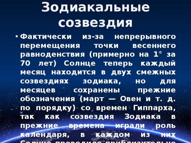 Зодиакальные созвездия Фактически из-за непрерывного перемещения точки весеннего равноденствия (примерно на 1° за 70 лет) Солнце теперь каждый месяц находится в двух смежных созвездиях зодиака, но для месяцев сохранены прежние обозначения (март — Овен и т. д. по порядку) со времен Гиппарха, так как созвездия Зодиака в прежние времена играли роль календаря, в каждом из них Солнце проводило приблизительно один месяц. 