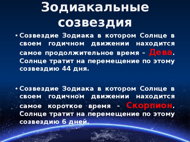 Зодиакальные созвездия Созвездие Зодиака в котором Солнце в своем годичном движении находится самое продолжительное время – Дева . Солнце тратит на перемещение по этому созвездию 44 дня.  Созвездие Зодиака в котором Солнце в своем годичном движении находится самое короткое время – Скорпион . Солнце тратит на перемещение по этому созвездию 6 дней.  