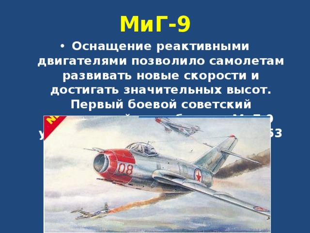 МиГ-9 Оснащение реактивными двигателями позволило самолетам развивать новые скорости и достигать значительных высот. Первый боевой советский реактивный истребитель МиГ-9 участвовал в войне в Корее в 1953 году. 