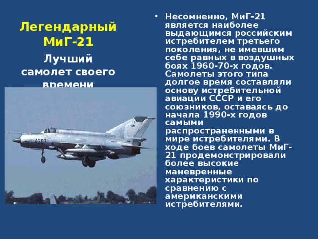 Несомненно, МиГ-21 является наиболее выдающимся российским истребителем третьего поколения, не имевшим себе равных в воздушных боях 1960-70-х годов. Самолеты этого типа долгое время составляли основу истребительной авиации СССР и его союзников, оставаясь до начала 1990-х годов самыми распространенными в мире истребителями. В ходе боев самолеты МиГ-21 продемонстрировали более высокие маневренные характеристики по сравнению с американскими истребителями.  Легендарный МиГ-21 Лучший самолет своего времени 