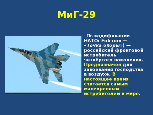 МиГ-29   По кодификации НАТО: Fulcrum — «Точка опоры» ) — российский фронтовой истребитель четвёртого поколения. Предназначен для завоевания господства в воздухе. В настоящее время считается самым маневренным истребителем в мире.  
