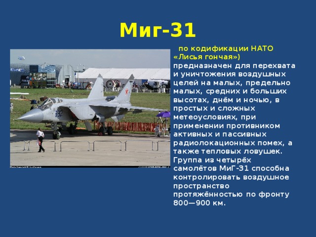 Миг-31  по кодификации НАТО «Лисья гончая») предназначен для перехвата и уничтожения воздушных целей на малых, предельно малых, средних и больших высотах, днём и ночью, в простых и сложных метеоусловиях, при применении противником активных и пассивных радиолокационных помех, а также тепловых ловушек. Группа из четырёх самолётов МиГ-31 способна контролировать воздушное пространство протяжённостью по фронту 800—900 км. 
