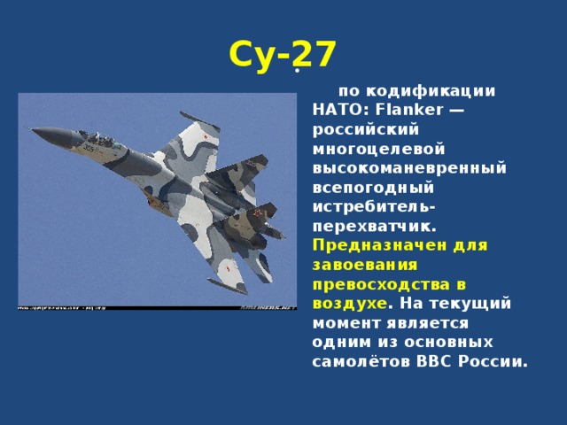 Су-27   по кодификации НАТО: Flanker — российский многоцелевой высокоманевренный всепогодный истребитель-перехватчик. Предназначен для завоевания превосходства в воздухе . На текущий момент является одним из основных самолётов ВВС России. 
