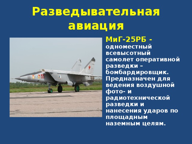 Разведывательная авиация МиГ-25РБ - одноместный всевысотный самолет оперативной разведки – бомбардировщик. Предназначен для ведения воздушной фото- и радиотехнической разведки и нанесения ударов по площадным наземным целям. 