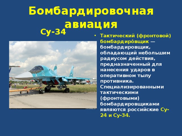 Бомбардировочная авиация Су-34 Тактический (фронтовой) бомбардиро́вщик  — бомбардировщик, обладающий небольшим радиусом действия, предназначенный для нанесения ударов в оперативном тылу противника. Специализированными тактическими (фронтовыми) бомбардировщиками являются российские Су-24 и Су-34.  
