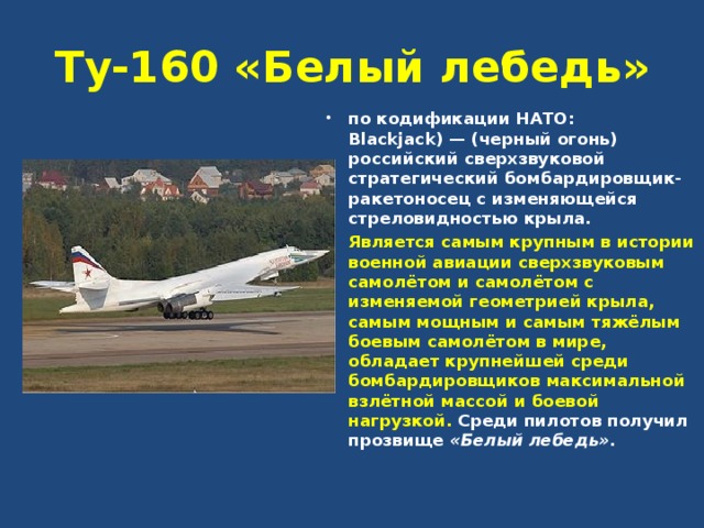 Ту-160 «Белый лебедь» по кодификации НАТО: Blackjack) — (черный огонь) российский сверхзвуковой стратегический бомбардировщик-ракетоносец с изменяющейся стреловидностью крыла. Является самым крупным в истории военной авиации сверхзвуковым самолётом и самолётом с изменяемой геометрией крыла, самым мощным и самым тяжёлым боевым самолётом в мире, обладает крупнейшей среди бомбардировщиков максимальной взлётной массой и боевой нагрузкой. Среди пилотов получил прозвище «Белый лебедь» .  