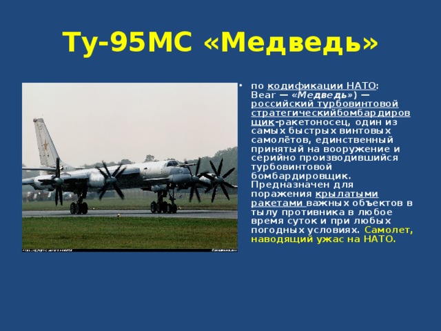 Ту-95МС «Медведь» по кодификации НАТО : Bear — «Медведь» ) — российский турбовинтовой  стратегическийбомбардировщик -ракетоносец, один из самых быстрых винтовых самолётов, единственный принятый на вооружение и серийно производившийся турбовинтовой бомбардировщик. Предназначен для поражения крылатыми ракетами важных объектов в тылу противника в любое время суток и при любых погодных условиях. Самолет, наводящий ужас на НАТО.  