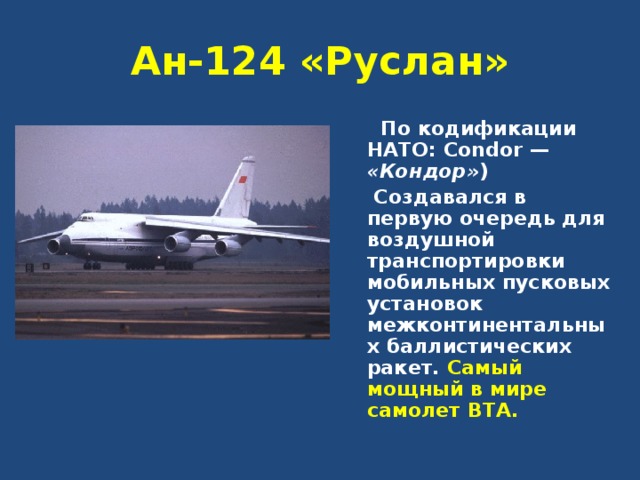 Ан-124 «Руслан»  По кодификации НАТО: Condor — «Кондор» )   Создавался в первую очередь для воздушной транспортировки мобильных пусковых установок межконтинентальных баллистических ракет. Самый мощный в мире самолет ВТА. 