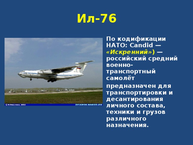 Ил-76 По кодификации НАТО: Candid — «Искренний» )  — российский средний военно-транспортный самолёт предназначен для транспортировки и десантирования личного состава, техники и грузов различного назначения. 