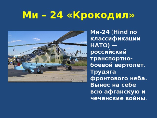 Ми – 24 «Крокодил» Ми-24 ( Hind  по классификации НАТО) — российский транспортно-боевой вертолёт. Трудяга фронтового неба. Вынес на себе всю афганскую и чеченские войны . 