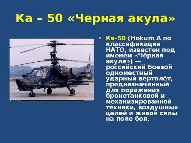 Ка – 50 «Черная акула» Ка-50 (Hokum A по классификации НАТО, известен под именем «Чёрная акула») — российский боевой одноместный ударный вертолёт, предназначенный для поражения бронетанковой и механизированной техники, воздушных целей и живой силы на поле боя. 