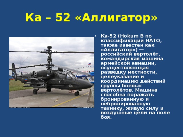 Ка – 52 «Аллигатор» Ка-52 (Hokum B по классификации НАТО, также известен как «Аллигатор») — российский вертолёт, командирская машина армейской авиации, осуществляющая разведку местности, целеуказание и координацию действий группы боевых вертолётов. Машина способна поражать бронированную и небронированную технику, живую силу и воздушные цели на поле боя. 