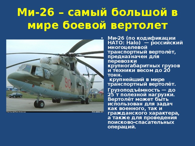 Ми-26 – самый большой в мире боевой вертолет Ми-26 (по кодификации НАТО: Halo)  — российский многоцелевой транспортный вертолёт,  предназначен для перевозки крупногабаритных грузов и техники весом до 20 тонн.  крупнейший в мире транспортный вертолёт. Грузоподъёмность — до 25 т полезной нагрузки. Вертолёт может быть использован для задач как военного, так и гражданского характера, а также для проведения поисково-спасательных операций.  