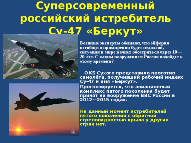 Суперсовременный российский истребитель Су-47 «Беркут»  Военные эксперты обещают, что эйфория всеобщего примирения будет недолгой, ситуация в мире начнет обостряться через 10—20 лет. С каким вооружением Россия подойдет к этому времени?   ОКБ Сухого представило прототип самолёта, получивший рабочий индекс Су-47 и имя «Беркут». Прогнозируется, что авиационный комплекс пятого поколения будет принят на вооружение ВВС России в 2012—2015 годах.  На данный момент истребителей пятого поколения с обратной стреловидностью крыла у других стран нет.  