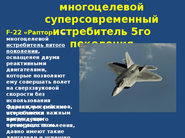 F-22 «Раптор» - многоцелевой суперсовременный истребитель 5го поколения F-22 «Раптор»  — многоцелевой истребитель пятого поколения , оснащенен двумя реактивными двигателями, которые позволяют ему совершать полет на сверхзвуковой скорости без использования форсажных режимов, что является важным тактическим преимуществом .  Однако, российские истребители предыдущего четвертого поколения, давно имеют такие двигатели и успешно летают на них . 
