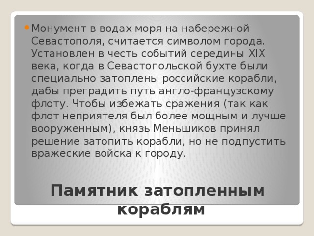 Монумент в водах моря на набережной Севастополя, считается символом города. Установлен в честь событий середины XIX века, когда в Севастопольской бухте были специально затоплены российские корабли, дабы преградить путь англо-французскому флоту. Чтобы избежать сражения (так как флот неприятеля был более мощным и лучше вооруженным), князь Меньшиков принял решение затопить корабли, но не подпустить вражеские войска к городу. Памятник затопленным кораблям   