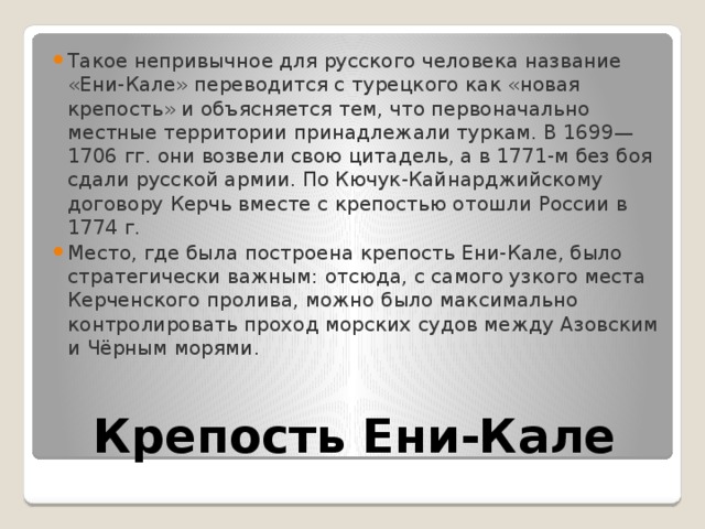 Такое непривычное для русского человека название «Ени-Кале» переводится с турецкого как «новая крепость» и объясняется тем, что первоначально местные территории принадлежали туркам. В 1699—1706 гг. они возвели свою цитадель, а в 1771-м без боя сдали русской армии. По Кючук-Кайнарджийскому договору Керчь вместе с крепостью отошли России в 1774 г. Место, где была построена крепость Ени-Кале, было стратегически важным: отсюда, с самого узкого места Керченского пролива, можно было максимально контролировать проход морских судов между Азовским и Чёрным морями. Крепость Ени-Кале 