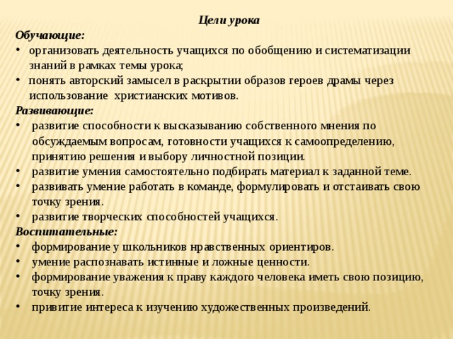 Цели урока Обучающие: организовать деятельность учащихся по обобщению и систематизации знаний в рамках темы урока; понять авторский замысел в раскрытии образов героев драмы через использование христианских мотивов. Развивающие: развитие способности к высказыванию собственного мнения по обсуждаемым вопросам, готовности учащихся к самоопределению, принятию решения и выбору личностной позиции. развитие умения самостоятельно подбирать материал к заданной теме. развивать умение работать в команде, формулировать и отстаивать свою точку зрения. развитие творческих способностей учащихся. Воспитательные: формирование у школьников нравственных ориентиров. умение распознавать истинные и ложные ценности. формирование уважения к праву каждого человека иметь свою позицию, точку зрения. привитие интереса к изучению художественных произведений. 