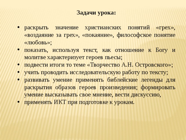 Задачи урока:  раскрыть значение христианских понятий «грех», «воздаяние за грех», «покаяние», философское понятие «любовь»; показать, используя текст, как отношение к Богу и молитве характеризует героев пьесы; подвести итоги то теме «Творчество А.Н. Островского»; учить проводить исследовательскую работу по тексту; развивать умение применять библейские легенды для раскрытия образов героев произведения; формировать умение высказывать свое мнение, вести дискуссию, применять ИКТ при подготовке к урокам. 