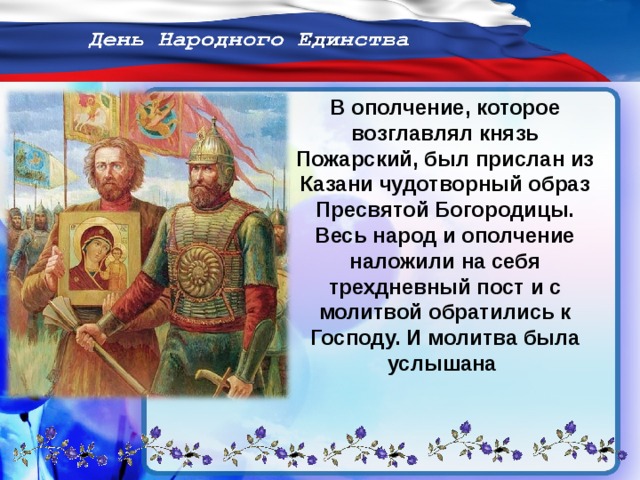 В ополчение, которое возглавлял князь Пожарский, был прислан из Казани чудотворный образ Пресвятой Богородицы. Весь народ и ополчение наложили на себя трехдневный пост и с молитвой обратились к Господу. И молитва была услышана 