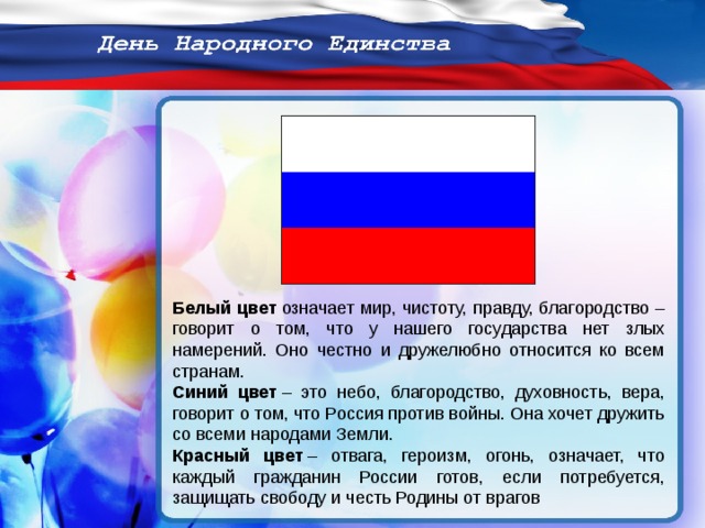 Белый цвет  означает мир, чистоту, правду, благородство – говорит о том, что у нашего государства нет злых намерений. Оно честно и дружелюбно относится ко всем странам. Синий цвет  – это небо, благородство, духовность, вера, говорит о том, что Россия против войны. Она хочет дружить со всеми народами Земли. Красный цвет  – отвага, героизм, огонь, означает, что каждый гражданин России готов, если потребуется, защищать свободу и честь Родины от врагов  
