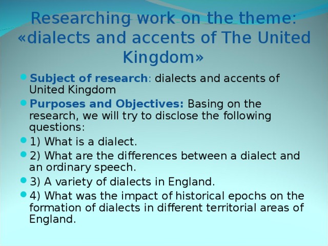 Researching work on the theme: «dialects and accents of The United Kingdom» Subject of research : dialects and accents of United Kingdom Purposes and Objectives:  Basing on the research, we will try to disclose the following questions: 1) What is a dialect. 2) What are the differences between a dialect and an ordinary speech. 3) A variety of dialects in England. 4) What was the impact of historical epochs on the formation of dialects in different territorial areas of England.  